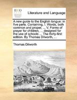 A new Guide to the English Tongue: In Five Parts. Containing, I. Words, Both Common and Proper, ... V. Forms of Prayer for Children, ... Designed for ... The Thirty-first Edition. By Thomas Dilworth, 1170152716 Book Cover