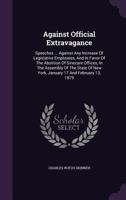 Against Official Extravagance: Speeches ... Against Any Increase Of Legislative Employees, And In Favor Of The Abolition Of Sinecure Offices, In The ... Of New York, January 17 And February 13, 1879 1340693887 Book Cover