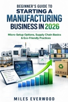 BEGINNER'S GUIDE TO STARTING A MANUFACTURING BUSINESS IN 2026: Micro-Setup Options, Supply Chain Basics & Eco-Friendly Practices B0GVDY9L9R Book Cover