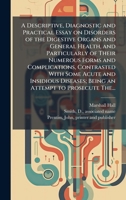 A Descriptive, Diagnostic and Practical Essay on Disorders of the Digestive Organs and General Health, and Particularly of Their Numerous Forms and ... Being an Attempt to Prosecute The... 1025221834 Book Cover