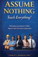 Assume Nothing, Teach Everything!: Eliminating Assumptions to Build Aligned, High-Performance Organizations B0GYFNK7S4 Book Cover