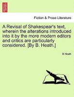 A Revisal of Shakespear's Text: Wherein the Alterations Introduced Into It by the More Modern Editors and Critics, Are Particularly Considered 1241160287 Book Cover