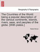 The Countries of the World: being a popular description of the various continents, islands, rivers, seas, and peoples of the globe. [With plates.] 1017671079 Book Cover