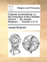 Origines Ecclesiasticæ: Or, the Antiquities of the Christian Church. ... By Joseph Bingham, ... of 10; Volume 3 1171093837 Book Cover