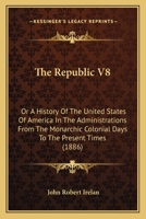 The Republic V8: Or A History Of The United States Of America In The Administrations From The Monarchic Colonial Days To The Present Times 0548564884 Book Cover