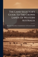 The Land Selector's Guide To The Crown Lands Of Western Australia: Being A Description Of The Surveyed Agricultural Areas And Lands Open To Free Selection Before Survey... 1276659156 Book Cover