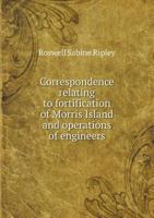 Correspondence Relating to Fortification of Morris Island and Operations of Engineers 1172253811 Book Cover