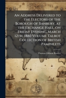 An address delivered to the electors of the borough of Banbury, at the exchange hall, on Friday evening, March 12th, 1880 Volume Talbot collection of British pamphlets 1149845937 Book Cover