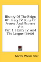 History Of The Reign Of Henry IV, King Of France And Navarre V1: Part 1, Henry IV And The League 1436871387 Book Cover