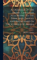 A Grammar Of The Arabic Language According To The Principles Taught And Maintained In The Schools Of Arabia; Volume 1 1021869880 Book Cover