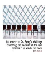 An Answer to Dr. Pusey's Challenge Respecting the Doctrine of the Real Presence: In Which the Doctr 1360025359 Book Cover