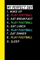 My Perfect Day Wake Up Play Football Eat Breakfast Play Football Eat Lunch Play Football Eat Dinner Play Football Sleep: My Perfect Day Is A Funny Cool Notebook Or Diary Gift 1710983280 Book Cover