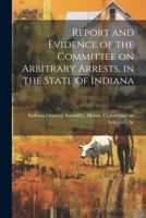 Report and Evidence of the Committee on Arbitrary Arrests, in the State of Indiana 1022091255 Book Cover
