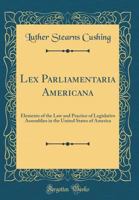 Lex Parliamentaria Americana: Elements of the Law and Practice of Legislative Assemblies in the United States of America (Classic Reprint) 0265928117 Book Cover