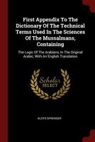 First Appendix To The Dictionary Of The Technical Terms Used In The Sciences Of The Mussalmans, Containing: The Logic Of The Arabians, In The Original Arabic, With An English Translation 1016292570 Book Cover