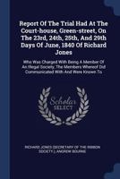 Report of the Trial Had at the Court-House, Green-Street, on the 23rd, 24th, 25th, and 29th Days of June, 1840 of Richard Jones: Who Was Charged with Being a Member of an Illegal Society, the Members  1377132129 Book Cover