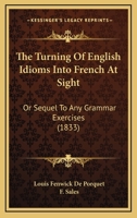 The Turning of English Idioms Into French at Sight: Or, Sequel to Any Grammar Exercises, a Work Intended for Those Who Have Already Some Knowledge of 1165144239 Book Cover
