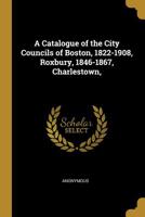 A Catalogue of the City Councils of Boston, 1822-1908, Roxbury, 1846-1867, Charlestown, 1847-1873 and of the Selectmen of Boston, 1634-1822: Also of ... Town and Municipal Officers 1357220588 Book Cover