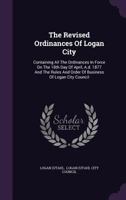 The Revised Ordinances Of Logan City: Containing All The Ordinances In Force On The 18th Day Of April, A.d. 1877 And The Rules And Order Of Business Of Logan City Council...... 1346963479 Book Cover