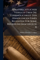 Staatsrechtlicher Versuch Über Die Verbindlichkeit Der Handlungen Eines Regenten Für Seine Regierungsnachfolger... 1277008884 Book Cover