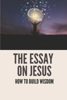 The Essay On Jesus: How To Build Wisdom: Learn About Strength B096TRWSX6 Book Cover