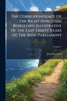 The Correspondence Of The Right Hon. John Beresford, Illustrative Of The Last Thirty Years Of The Irish Parliament, Volume 2... 1277256365 Book Cover