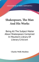 Shakespeare, the Man and His Works; Being All the Subject Matter about Shakespeare Contained in Moulton's Library of Literary Criticism 1147088209 Book Cover