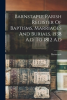Barnstaple Parish Register Of Baptisms, Marriages And Burials, 1538 A.d. To 1812 A.d 1017755477 Book Cover