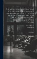 The Municipal Corporations Act, 1882, and Provisions of the Ballot Act and Corrupt Practices Prevention Acts Applicable to Municipal Elections, and Ot 1020089814 Book Cover