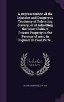 A Representation of the Injustice and Dangerous Tendency of Tolerating Slavery, or of Admitting the Least Claim of Private Property in the Persons of men, in England. In Four Parts .. 102148279X Book Cover