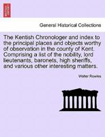 The Kentish Chronologer and index to the principal places and objects worthy of observation in the county of Kent. Comprising a list of the nobility, ... and various other interesting matters. 1241373515 Book Cover