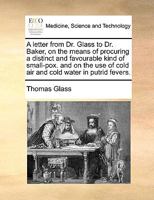 A Letter From Dr. Glass To Dr. Baker, On The Means Of Procuring A Distinct And Favourable Kind Of Small-pox. And On The Use Of Cold Air And Cold Water In Putrid Fevers 1246200813 Book Cover