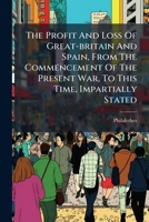 The Profit And Loss Of Great-britain And Spain, From The Commencement Of The Present War, To This Time, Impartially Stated... 1275730728 Book Cover