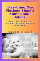 Everything New Mothers Should Know About Babies!: All You Need to Know to be a Great Mother B0C9SH1KV6 Book Cover