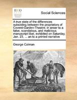 A true state of the differences subsisting between the proprietors of Covent-Garden Theatre; in answer to a false, scandalous, and malicious ... days; and to a printed narrative, signed b 1178160947 Book Cover