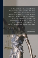 A Practical Treatise on the Criminal law, Comprising the Practice, Pleadings, and Evidence, Which Occur in the Course of Criminal Prosecutions, ... Precedents of Indictments, Informations, Pre 1016008511 Book Cover