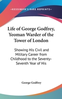 Life Of George Godfrey, Yeoman Warder Of The Tower Of London: Showing His Civil And Military Career From Childhood To The Seventy-Seventh Year Of His Age 1165407892 Book Cover