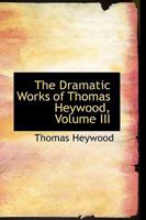 The Dramatic Works of Thomas Heywood: Now First Collected with Illustrative Notes and a Memoir of the Author, Volume 3 - Primary Source Edition 1016928653 Book Cover