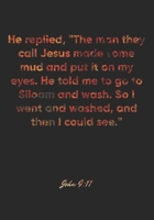 John 9: 11 Notebook: He replied, The man they call Jesus made some mud and put it on my eyes. He told me to go to Siloam and wash. So I went and washed, and then I cou: John 9:11 Notebook, Bible Verse 1677047356 Book Cover
