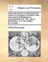 A sermon preach'd at the funeral of Catherine Duchess of Rutland. Who was interr'd at Bottesford in Leicestershire, the 10th. day of November, 1711. By William Burscough, ... 1171143753 Book Cover