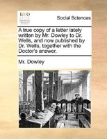 A true copy of a letter lately written by Mr. Dowley to Dr. Wells, and now published by Dr. Wells, together with the Doctor's answer. 1140947516 Book Cover