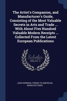 The Artist's Companion, and Manufacturer's Guide, Consisting of the Most Valuable Secrets in Arts and Trade ... With About Five Hundred Valuable ... From the Latest European Publications 1376757907 Book Cover