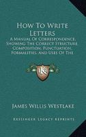 How to Write Letters: A Manual of Correspondence, Showing the Correct Structure, Composition, Punctuation, Formalities, and Uses of the Various Kinds of Letters, Notes, and Cards 1446005577 Book Cover