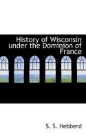 History of Wisconsin Under the Dominion of France 1241559457 Book Cover