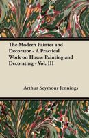 The Modern Painter and Decorator - A Practical Work on House Painting and Decorating - Vol. III 1447458745 Book Cover