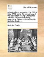 A thanksgiving sermon on the 29th of May, 1715. being the anniversary of the restoration of King Charles the Second, and the royal family; preach'd at Richmond in Surrey. By Nicholas Brady, ... 1170106862 Book Cover