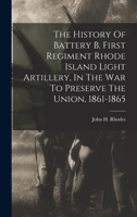 The History Of Battery B, First Regiment Rhode Island Light Artillery, In The War To Preserve The Union, 1861-1865 1016175604 Book Cover
