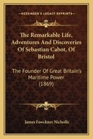 The Remarkable Life, Adventures And Discoveries Of Sebastian Cabot, Of Bristol: The Founder Of Great Britain's Maritime Power 1164876651 Book Cover