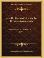 Acta Del Cabildo Celebrado Por El Exmo. Ayuntamiento: De Mexico En 30 De Mayo De 1836 (1836) 1162496223 Book Cover