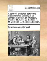 A Sermon, Preached Before the Glocestershire Society, at St. James's in Bristol, on Thursday, October 11, 1781. By the Rev. P. M. Cornwall, ... The Second Edition 1140883844 Book Cover